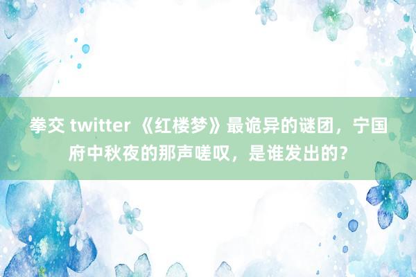 拳交 twitter 《红楼梦》最诡异的谜团，宁国府中秋夜的那声嗟叹，是谁发出的？