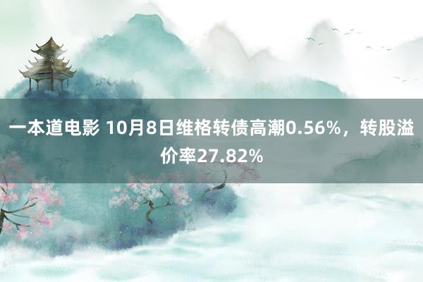 一本道电影 10月8日维格转债高潮0.56%，转股溢价率27.82%