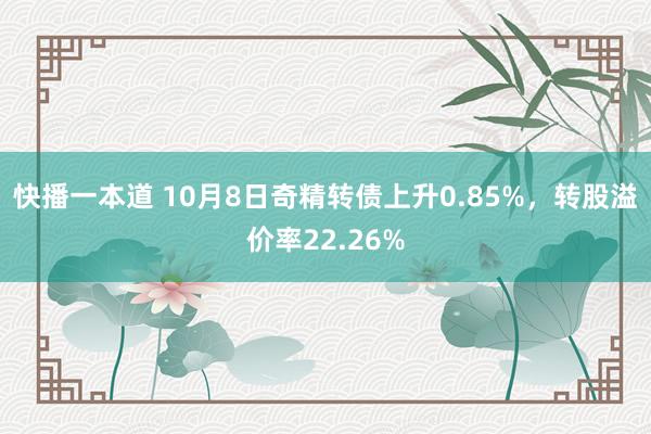 快播一本道 10月8日奇精转债上升0.85%，转股溢价率22.26%