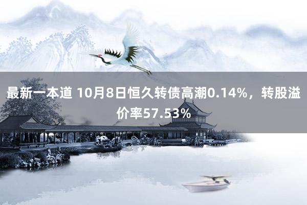 最新一本道 10月8日恒久转债高潮0.14%，转股溢价率57.53%