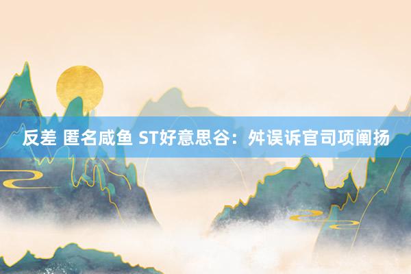 反差 匿名咸鱼 ST好意思谷：舛误诉官司项阐扬