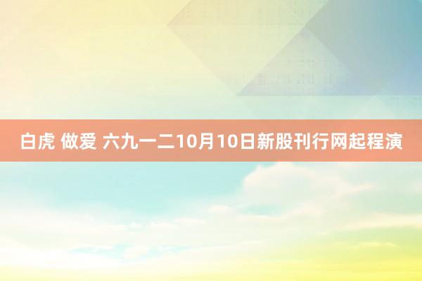 白虎 做爱 六九一二10月10日新股刊行网起程演