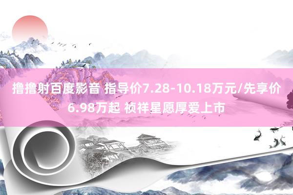 撸撸射百度影音 指导价7.28-10.18万元/先享价6.98万起 祯祥星愿厚爱上市