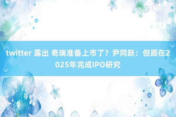 twitter 露出 奇瑞准备上市了？尹同跃：但愿在2025年完成IPO研究