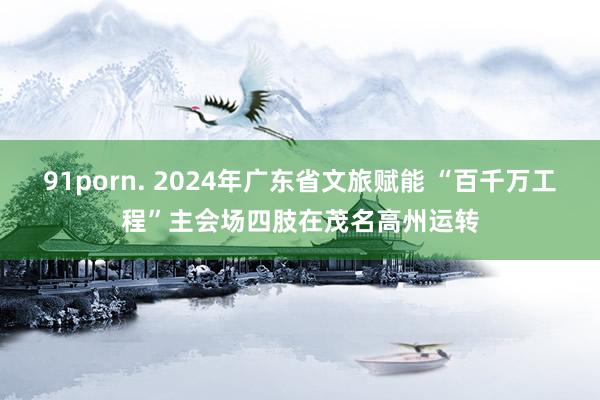 91porn. 2024年广东省文旅赋能 “百千万工程”主会场四肢在茂名高州运转