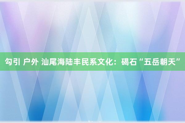 勾引 户外 汕尾海陆丰民系文化：碣石“五岳朝天”