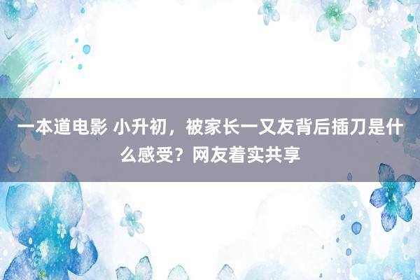 一本道电影 小升初，被家长一又友背后插刀是什么感受？网友着实共享