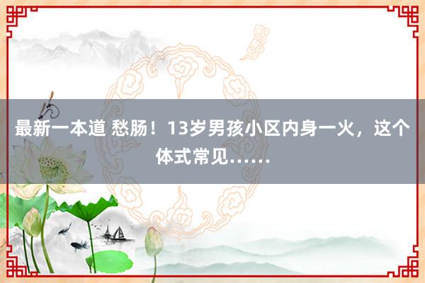 最新一本道 愁肠！13岁男孩小区内身一火，这个体式常见……