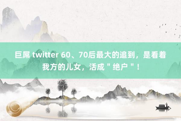 巨屌 twitter 60、70后最大的追到，是看着我方的儿女，活成＂绝户＂！