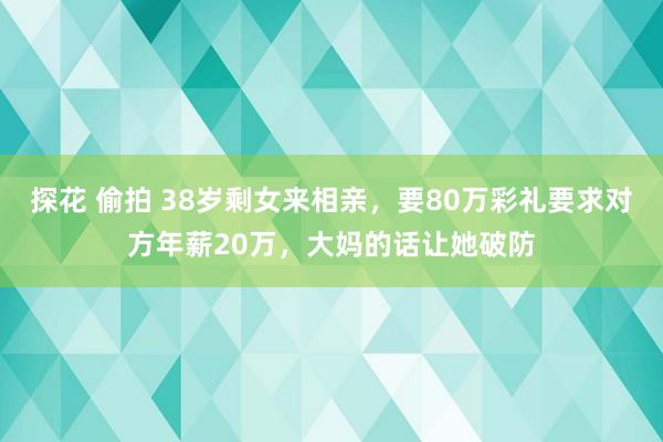 探花 偷拍 38岁剩女来相亲，要80万彩礼要求对方年薪20万，大妈的话让她破防