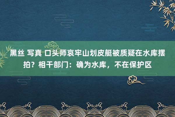 黑丝 写真 口头师哀牢山划皮艇被质疑在水库摆拍？相干部门：确为水库，不在保护区