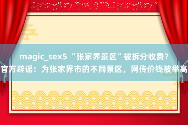 magic_sex5 “张家界景区”被拆分收费？官方辟谣：为张家界市的不同景区，网传价钱被举高