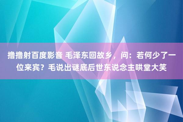 撸撸射百度影音 毛泽东回故乡，问：若何少了一位来宾？毛说出谜底后世东说念主哄堂大笑