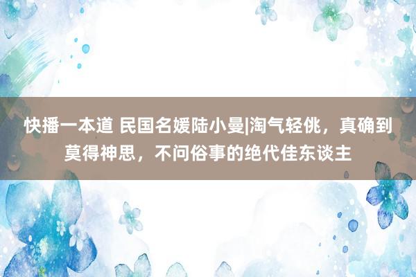 快播一本道 民国名媛陆小曼|淘气轻佻，真确到莫得神思，不问俗事的绝代佳东谈主