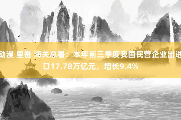 动漫 里番 海关总署：本年前三季度我国民营企业出进口17.78万亿元，增长9.4%