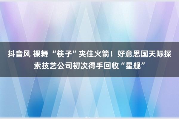 抖音风 裸舞 “筷子”夹住火箭！好意思国天际探索技艺公司初次得手回收“星舰”