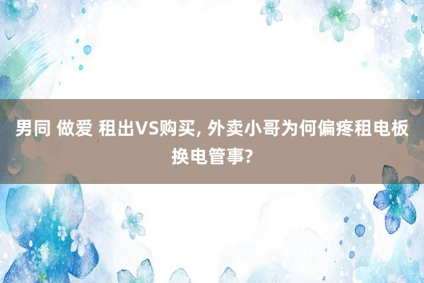 男同 做爱 租出VS购买， 外卖小哥为何偏疼租电板换电管事?