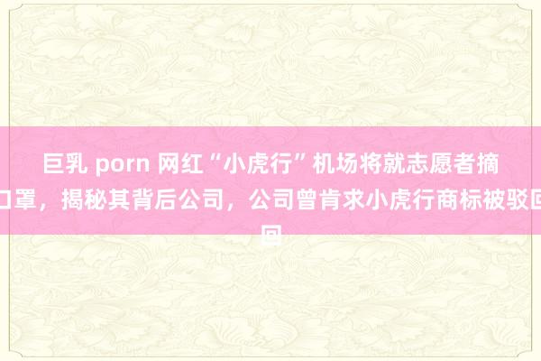 巨乳 porn 网红“小虎行”机场将就志愿者摘口罩，揭秘其背后公司，公司曾肯求小虎行商标被驳回