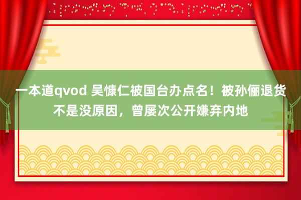 一本道qvod 吴慷仁被国台办点名！被孙俪退货不是没原因，曾屡次公开嫌弃内地