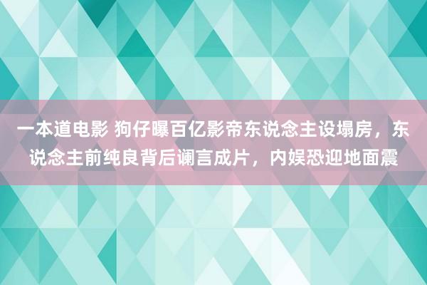 一本道电影 狗仔曝百亿影帝东说念主设塌房，东说念主前纯良背后谰言成片，内娱恐迎地面震