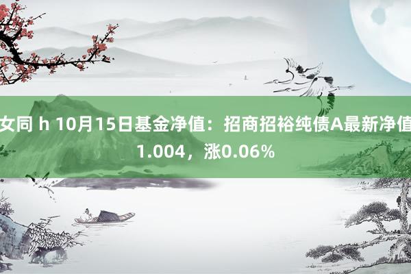 女同 h 10月15日基金净值：招商招裕纯债A最新净值1.004，涨0.06%