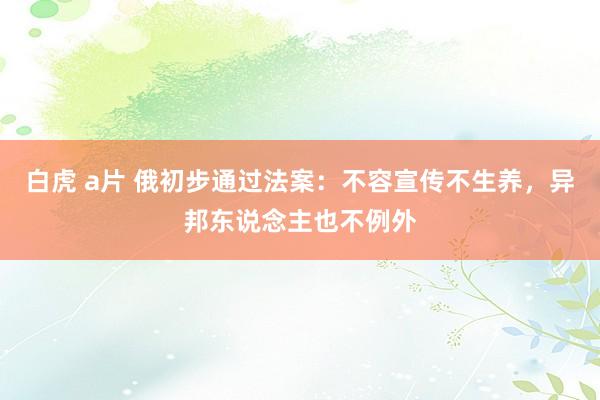 白虎 a片 俄初步通过法案：不容宣传不生养，异邦东说念主也不例外