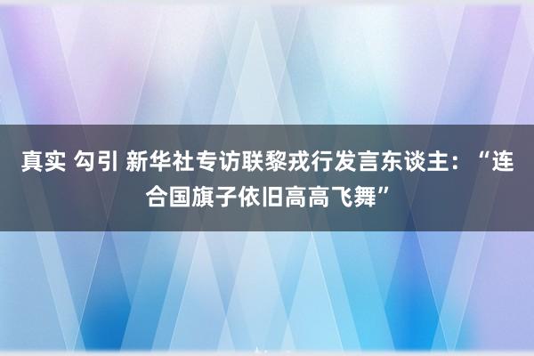 真实 勾引 新华社专访联黎戎行发言东谈主：“连合国旗子依旧高高飞舞”