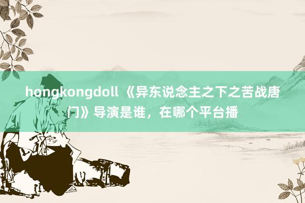 hongkongdoll 《异东说念主之下之苦战唐门》导演是谁，在哪个平台播