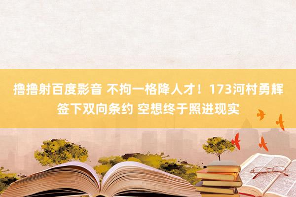 撸撸射百度影音 不拘一格降人才！173河村勇辉签下双向条约 空想终于照进现实