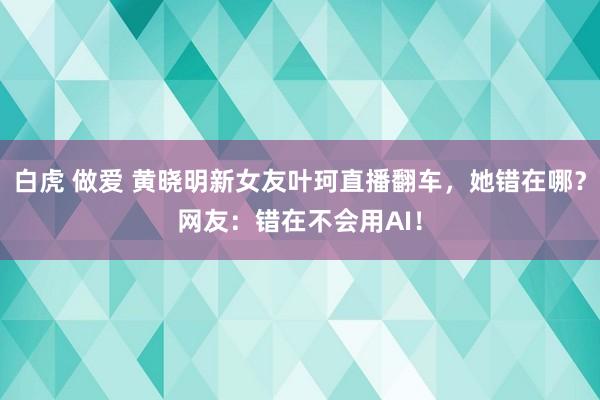 白虎 做爱 黄晓明新女友叶珂直播翻车，她错在哪？网友：错在不会用AI！