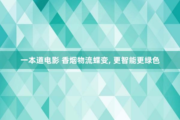 一本道电影 香烟物流蝶变, 更智能更绿色