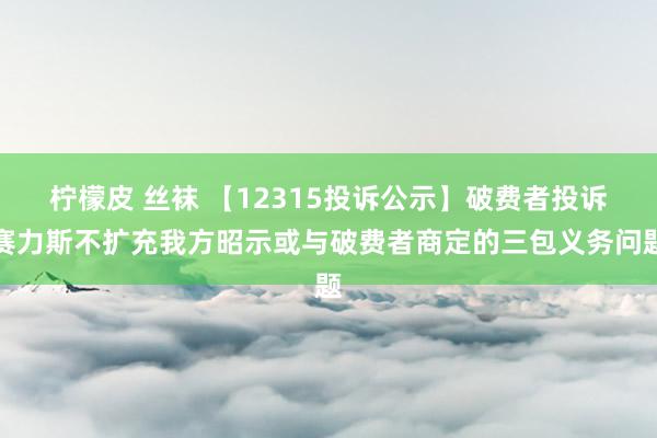 柠檬皮 丝袜 【12315投诉公示】破费者投诉赛力斯不扩充我方昭示或与破费者商定的三包义务问题