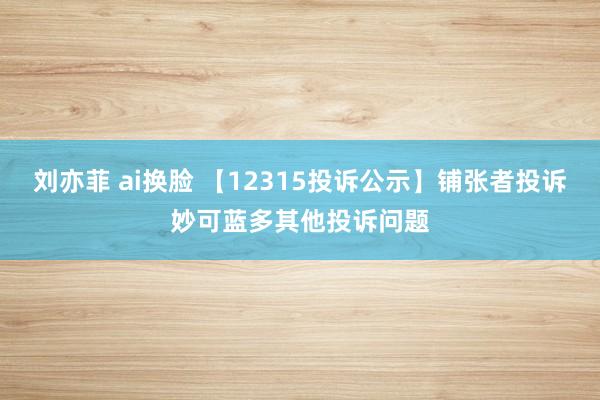 刘亦菲 ai换脸 【12315投诉公示】铺张者投诉妙可蓝多其他投诉问题