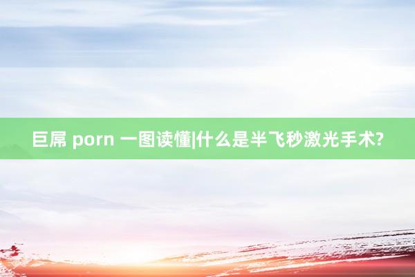 巨屌 porn 一图读懂|什么是半飞秒激光手术?