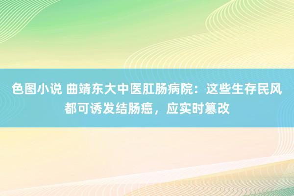 色图小说 曲靖东大中医肛肠病院：这些生存民风都可诱发结肠癌，应实时篡改