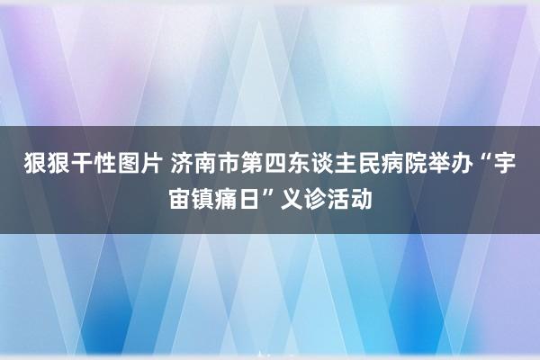 狠狠干性图片 济南市第四东谈主民病院举办“宇宙镇痛日”义诊活动