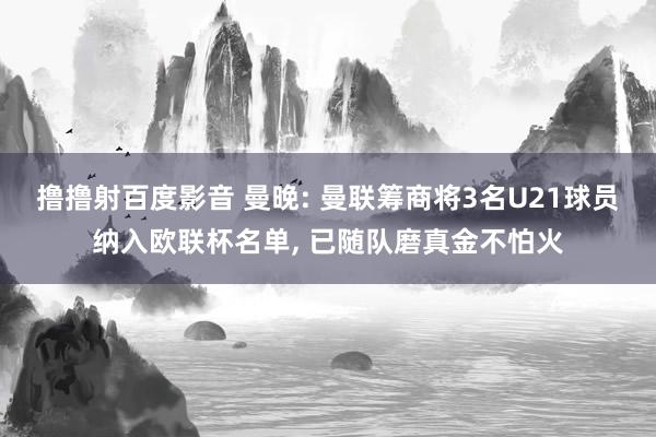 撸撸射百度影音 曼晚: 曼联筹商将3名U21球员纳入欧联杯名单， 已随队磨真金不怕火