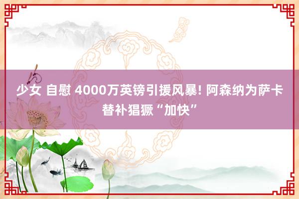 少女 自慰 4000万英镑引援风暴! 阿森纳为萨卡替补猖獗“加快”