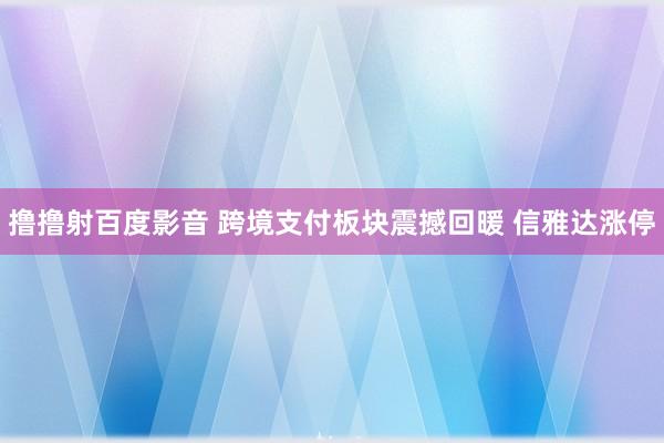 撸撸射百度影音 跨境支付板块震撼回暖 信雅达涨停