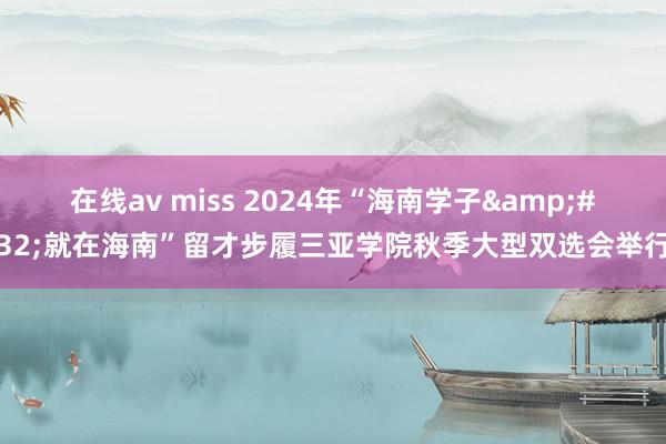 在线av miss 2024年“海南学子&#32;就在海南”留才步履三亚学院秋季大型双选会举行