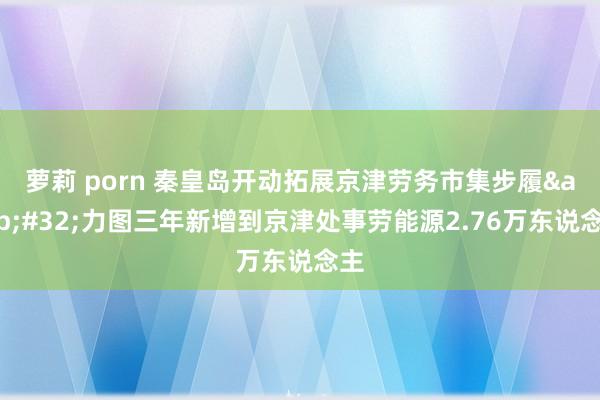 萝莉 porn 秦皇岛开动拓展京津劳务市集步履&#32;力图三年新增到京津处事劳能源2.76万东说念主