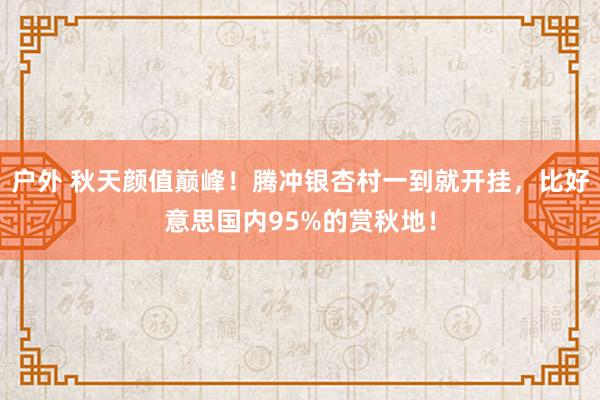 户外 秋天颜值巅峰！腾冲银杏村一到就开挂，比好意思国内95%的赏秋地！