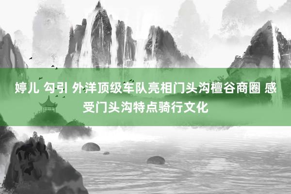 婷儿 勾引 外洋顶级车队亮相门头沟檀谷商圈 感受门头沟特点骑行文化