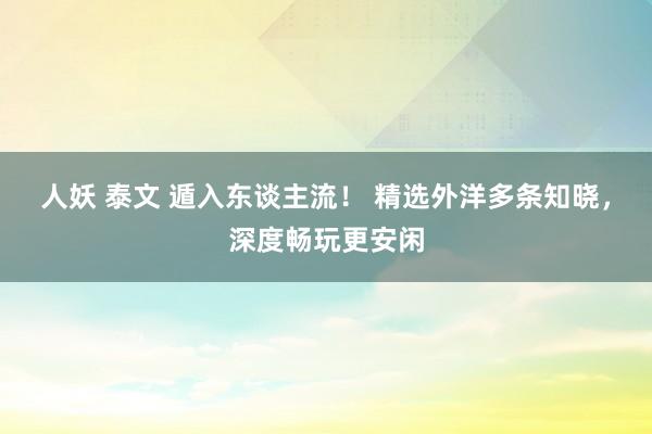 人妖 泰文 遁入东谈主流！ 精选外洋多条知晓，深度畅玩更安闲