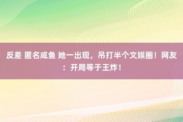 反差 匿名咸鱼 她一出现，吊打半个文娱圈！网友：开局等于王炸！