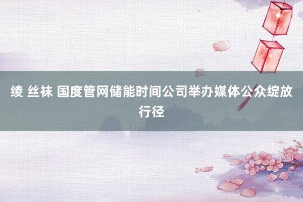 绫 丝袜 国度管网储能时间公司举办媒体公众绽放行径