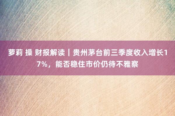 萝莉 操 财报解读｜贵州茅台前三季度收入增长17%，能否稳住市价仍待不雅察