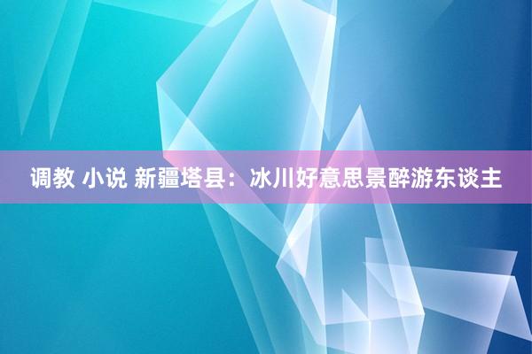 调教 小说 新疆塔县：冰川好意思景醉游东谈主