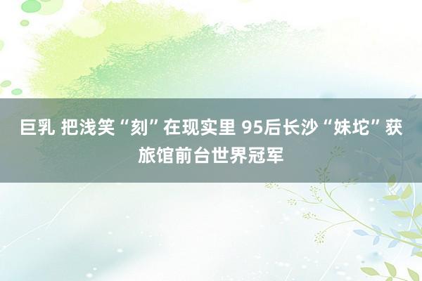 巨乳 把浅笑“刻”在现实里 95后长沙“妹坨”获旅馆前台世界冠军