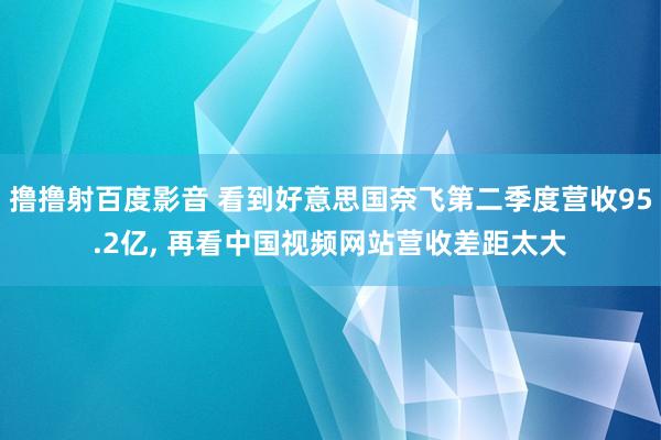 撸撸射百度影音 看到好意思国奈飞第二季度营收95.2亿， 再看中国视频网站营收差距太大